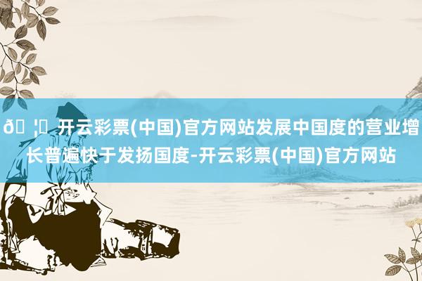 🦄开云彩票(中国)官方网站发展中国度的营业增长普遍快于发扬国度-开云彩票(中国)官方网站