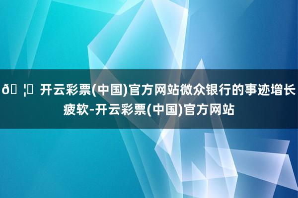 🦄开云彩票(中国)官方网站微众银行的事迹增长疲软-开云彩票(中国)官方网站