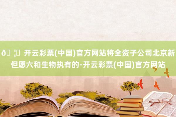 🦄开云彩票(中国)官方网站将全资子公司北京新但愿六和生物执有的-开云彩票(中国)官方网站