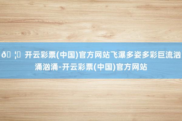 🦄开云彩票(中国)官方网站飞瀑多姿多彩巨流汹涌汹涌-开云彩票(中国)官方网站