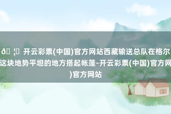 🦄开云彩票(中国)官方网站西藏输送总队在格尔木这块地势平坦的地方搭起帐篷-开云彩票(中国)官方网站