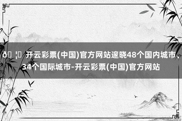 🦄开云彩票(中国)官方网站邃晓48个国内城市、34个国际城市-开云彩票(中国)官方网站