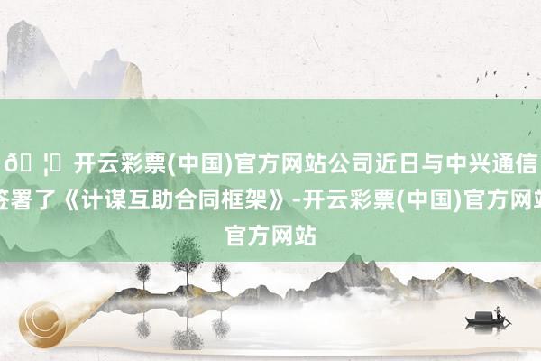 🦄开云彩票(中国)官方网站公司近日与中兴通信签署了《计谋互助合同框架》-开云彩票(中国)官方网站