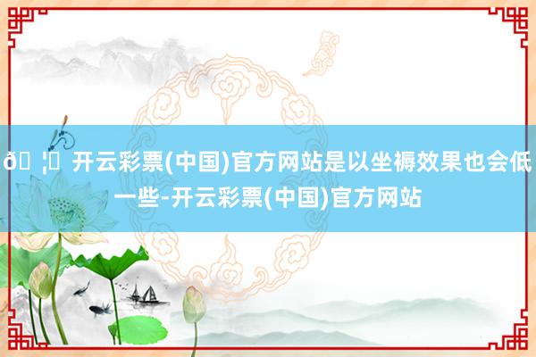 🦄开云彩票(中国)官方网站是以坐褥效果也会低一些-开云彩票(中国)官方网站