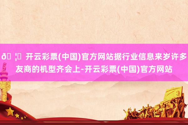 🦄开云彩票(中国)官方网站据行业信息来岁许多友商的机型齐会上-开云彩票(中国)官方网站