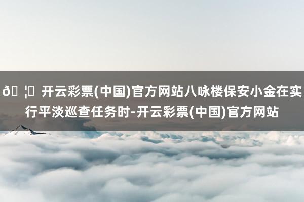 🦄开云彩票(中国)官方网站八咏楼保安小金在实行平淡巡查任务时-开云彩票(中国)官方网站