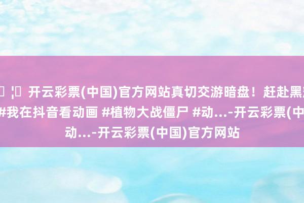 🦄开云彩票(中国)官方网站真切交游暗盘！赶赴黑耀大佬出处！ #我在抖音看动画 #植物大战僵尸 #动...-开云彩票(中国)官方网站