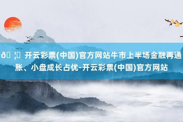 🦄开云彩票(中国)官方网站牛市上半场金融再通胀、小盘成长占优-开云彩票(中国)官方网站