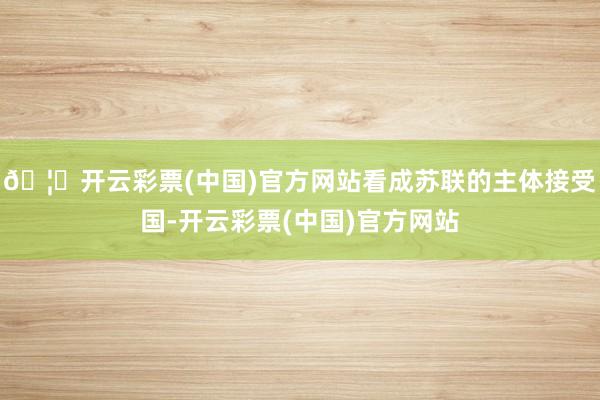 🦄开云彩票(中国)官方网站看成苏联的主体接受国-开云彩票(中国)官方网站