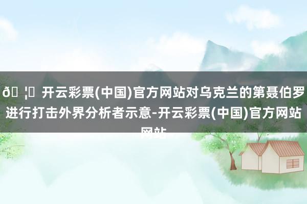 🦄开云彩票(中国)官方网站对乌克兰的第聂伯罗进行打击外界分析者示意-开云彩票(中国)官方网站