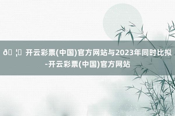 🦄开云彩票(中国)官方网站与2023年同时比拟-开云彩票(中国)官方网站