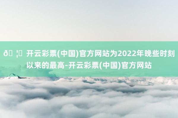 🦄开云彩票(中国)官方网站为2022年晚些时刻以来的最高-开云彩票(中国)官方网站