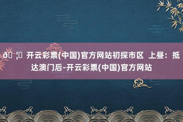 🦄开云彩票(中国)官方网站初探市区  上昼：抵达澳门后-开云彩票(中国)官方网站