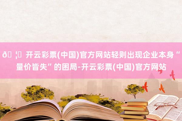 🦄开云彩票(中国)官方网站轻则出现企业本身“量价皆失”的困局-开云彩票(中国)官方网站