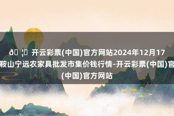 🦄开云彩票(中国)官方网站2024年12月17日辽宁鞍山宁远农家具批发市集价钱行情-开云彩票(中国)官方网站