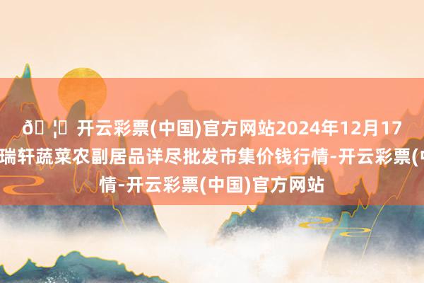 🦄开云彩票(中国)官方网站2024年12月17日辽宁阜新市瑞轩蔬菜农副居品详尽批发市集价钱行情-开云彩票(中国)官方网站