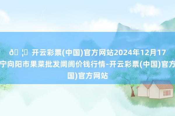 🦄开云彩票(中国)官方网站2024年12月17日辽宁向阳市果菜批发阛阓价钱行情-开云彩票(中国)官方网站