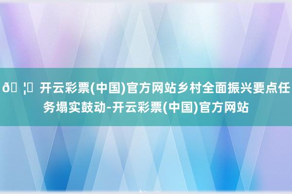 🦄开云彩票(中国)官方网站乡村全面振兴要点任务塌实鼓动-开云彩票(中国)官方网站