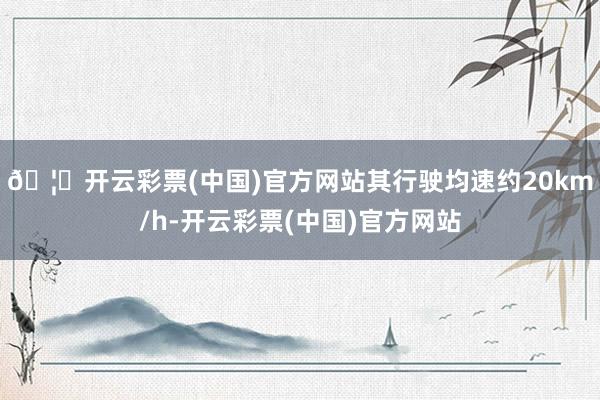 🦄开云彩票(中国)官方网站其行驶均速约20km/h-开云彩票(中国)官方网站