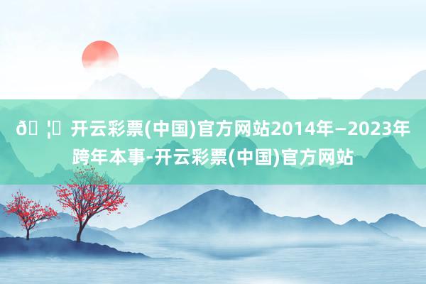 🦄开云彩票(中国)官方网站2014年—2023年跨年本事-开云彩票(中国)官方网站