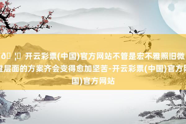 🦄开云彩票(中国)官方网站不管是宏不雅照旧微不雅层面的方案齐会变得愈加坚苦-开云彩票(中国)官方网站