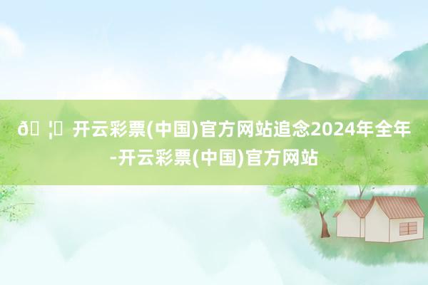 🦄开云彩票(中国)官方网站　　追念2024年全年-开云彩票(中国)官方网站