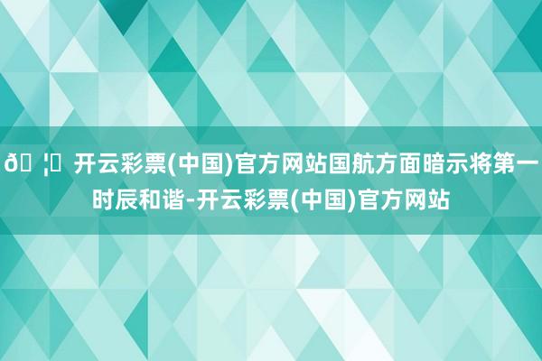 🦄开云彩票(中国)官方网站国航方面暗示将第一时辰和谐-开云彩票(中国)官方网站