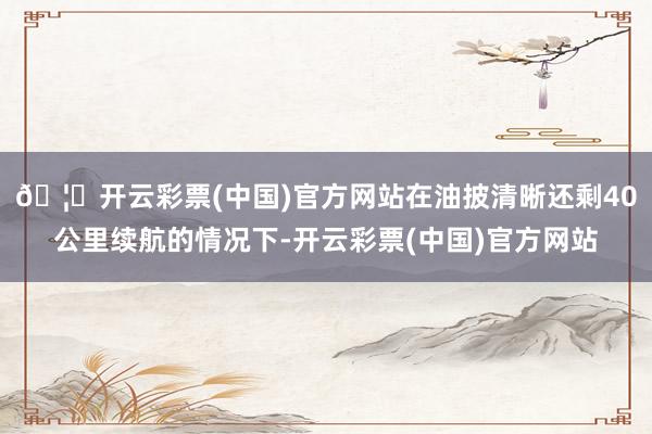 🦄开云彩票(中国)官方网站在油披清晰还剩40公里续航的情况下-开云彩票(中国)官方网站