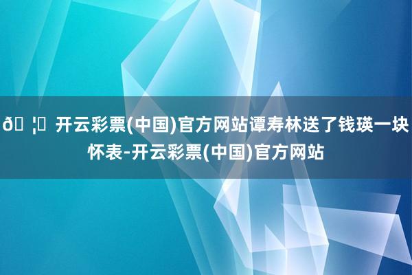 🦄开云彩票(中国)官方网站谭寿林送了钱瑛一块怀表-开云彩票(中国)官方网站