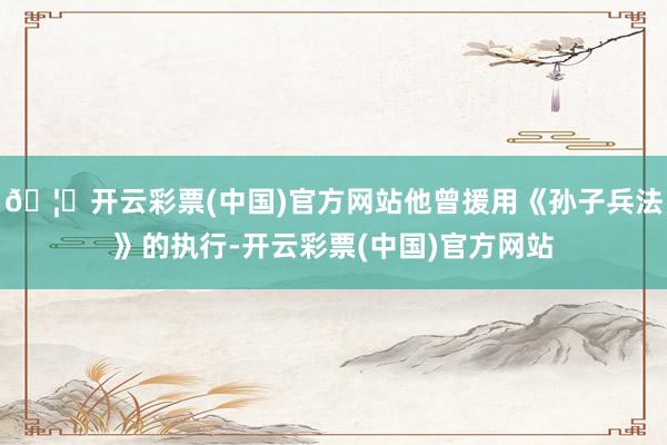 🦄开云彩票(中国)官方网站他曾援用《孙子兵法》的执行-开云彩票(中国)官方网站