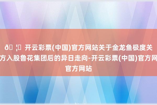 🦄开云彩票(中国)官方网站　　关于金龙鱼极度关联方入股鲁花集团后的异日走向-开云彩票(中国)官方网站