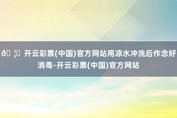 🦄开云彩票(中国)官方网站用凉水冲洗后作念好消毒-开云彩票(中国)官方网站