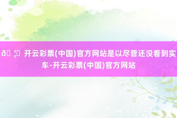 🦄开云彩票(中国)官方网站是以尽管还没看到实车-开云彩票(中国)官方网站