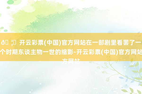 🦄开云彩票(中国)官方网站在一部剧里看罢了一个时期东谈主物一世的缩影-开云彩票(中国)官方网站