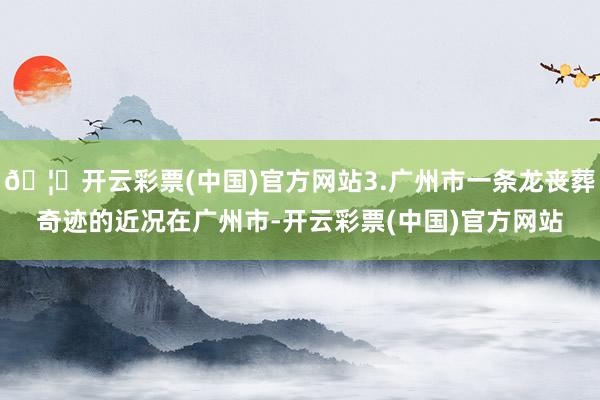 🦄开云彩票(中国)官方网站3.广州市一条龙丧葬奇迹的近况在广州市-开云彩票(中国)官方网站