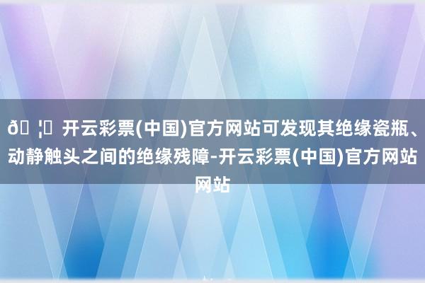 🦄开云彩票(中国)官方网站可发现其绝缘瓷瓶、动静触头之间的绝缘残障-开云彩票(中国)官方网站