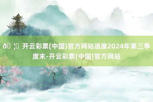 🦄开云彩票(中国)官方网站适度2024年第三季度末-开云彩票(中国)官方网站