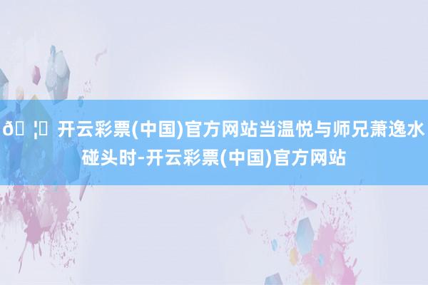 🦄开云彩票(中国)官方网站当温悦与师兄萧逸水碰头时-开云彩票(中国)官方网站