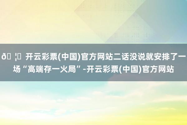 🦄开云彩票(中国)官方网站二话没说就安排了一场“高端存一火局”-开云彩票(中国)官方网站