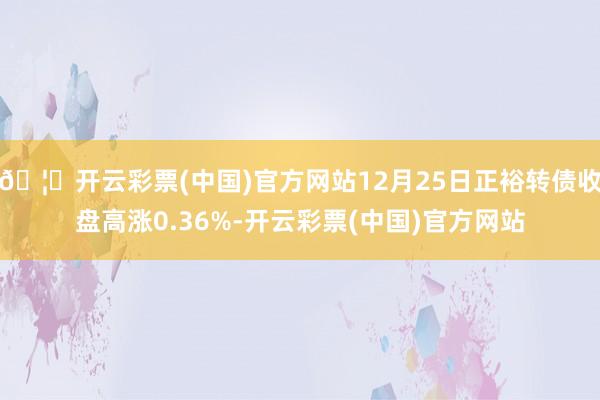 🦄开云彩票(中国)官方网站12月25日正裕转债收盘高涨0.36%-开云彩票(中国)官方网站