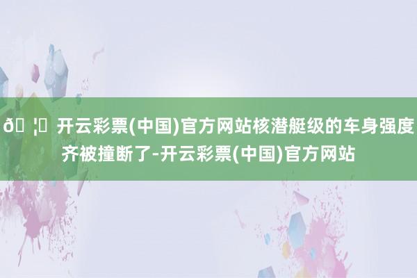 🦄开云彩票(中国)官方网站核潜艇级的车身强度齐被撞断了-开云彩票(中国)官方网站