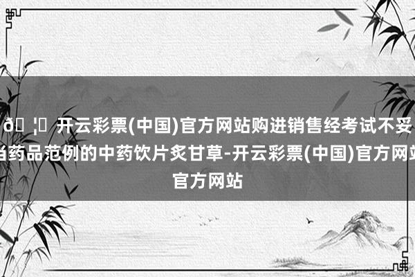 🦄开云彩票(中国)官方网站购进销售经考试不妥当药品范例的中药饮片炙甘草-开云彩票(中国)官方网站