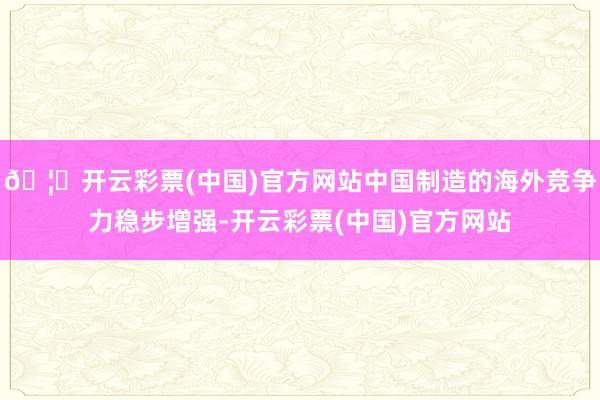 🦄开云彩票(中国)官方网站中国制造的海外竞争力稳步增强-开云彩票(中国)官方网站