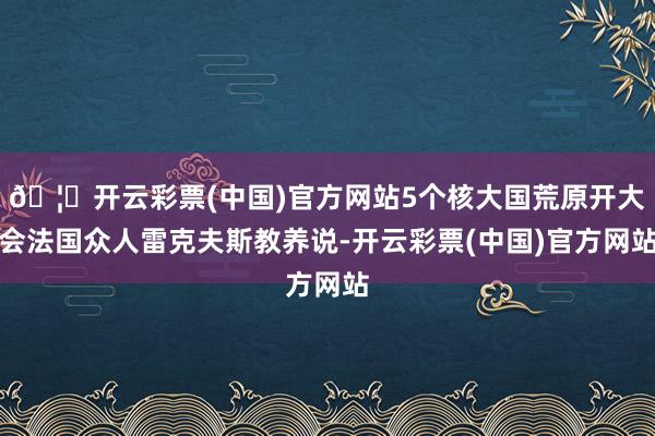 🦄开云彩票(中国)官方网站5个核大国荒原开大会法国众人雷克夫斯教养说-开云彩票(中国)官方网站