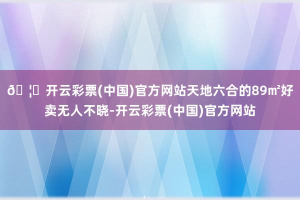 🦄开云彩票(中国)官方网站天地六合的89㎡好卖无人不晓-开云彩票(中国)官方网站