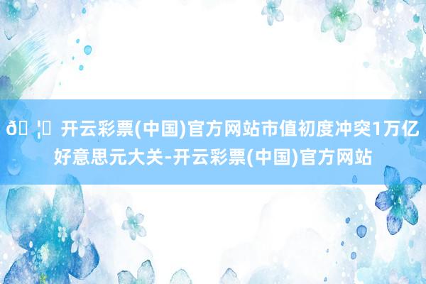 🦄开云彩票(中国)官方网站市值初度冲突1万亿好意思元大关-开云彩票(中国)官方网站