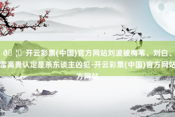 🦄开云彩票(中国)官方网站刘波被梅苇、刘白、雷高贵认定是杀东谈主凶犯-开云彩票(中国)官方网站