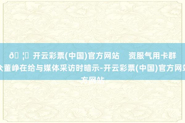 🦄开云彩票(中国)官方网站    资服气用卡群众董峥在给与媒体采访时暗示-开云彩票(中国)官方网站