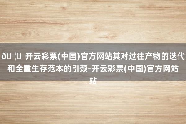 🦄开云彩票(中国)官方网站其对过往产物的迭代和全重生存范本的引颈-开云彩票(中国)官方网站