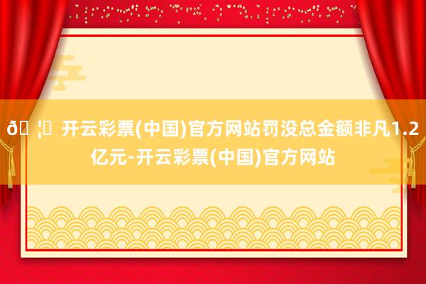 🦄开云彩票(中国)官方网站罚没总金额非凡1.2亿元-开云彩票(中国)官方网站